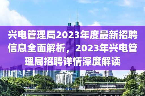 兴电管理局2023年度最新招聘信息全面解析，2023年兴电管理局招聘详情深度解读