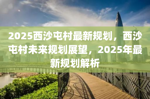 2025西沙屯村最新规划，西沙屯村未来规划展望，2025年最新规划解析