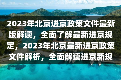 2023年北京进京政策文件最新版解读，全面了解最新进京规定，2023年北京最新进京政策文件解析，全面解读进京新规