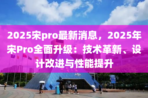 2025宋pro最新消息，2025年宋Pro全面升级：技术革新、设计改进与性能提升