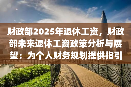 财政部2025年退休工资，财政部未来退休工资政策分析与展望：为个人财务规划提供指引