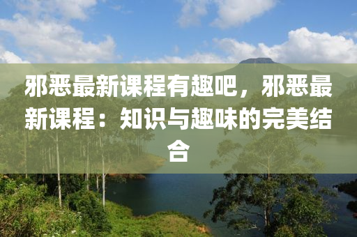 邪恶最新课程有趣吧，邪恶最新课程：知识与趣味的完美结合