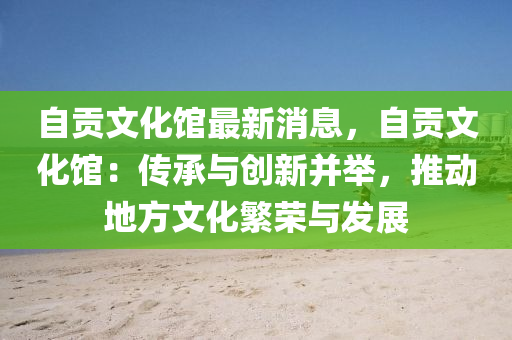 自贡文化馆最新消息，自贡文化馆：传承与创新并举，推动地方文化繁荣与发展