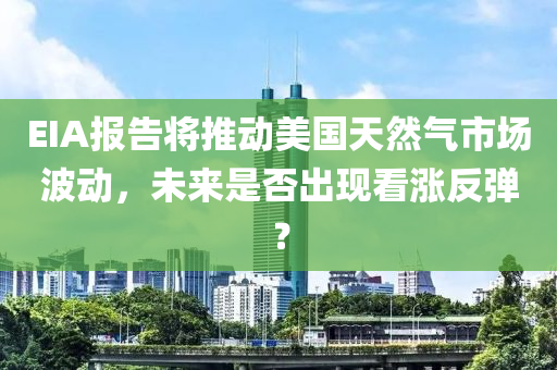 EIA报告将推动美国天然气市场波动，未来是否出现看涨反弹？