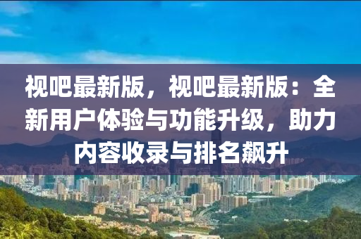 视吧最新版，视吧最新版：全新用户体验与功能升级，助力内容收录与排名飙升