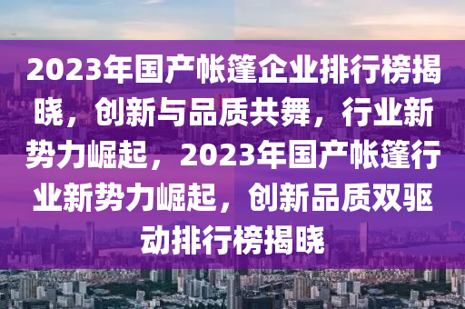 2023年国产帐篷企业排行榜揭晓，创新与品质共舞，行业新势力崛起，2023年国产帐篷行业新势力崛起，创新品质双驱动排行榜揭晓