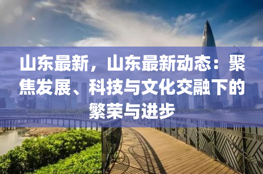 山东最新，山东最新动态：聚焦发展、科技与文化交融下的繁荣与进步