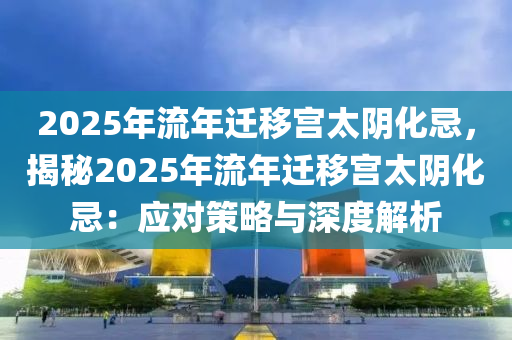 2025年流年迁移宫太阴化忌，揭秘2025年流年迁移宫太阴化忌：应对策略与深度解析