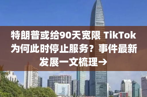 特朗普或给90天宽限 TikTok为何此时停止服务？事件最新发展一文梳理→