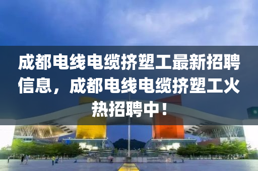 成都电线电缆挤塑工最新招聘信息，成都电线电缆挤塑工火热招聘中！