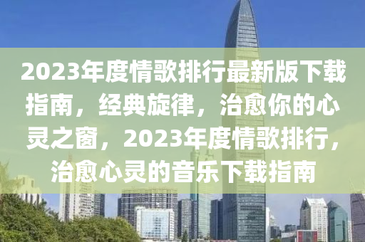 2023年度情歌排行最新版下载指南，经典旋律，治愈你的心灵之窗，2023年度情歌排行，治愈心灵的音乐下载指南