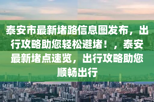 泰安市最新堵路信息图发布，出行攻略助您轻松避堵！，泰安最新堵点速览，出行攻略助您顺畅出行