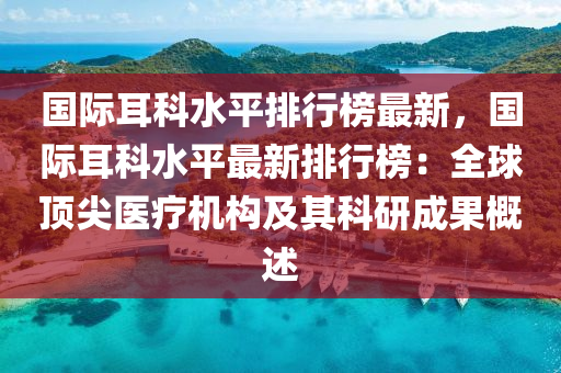 国际耳科水平排行榜最新，国际耳科水平最新排行榜：全球顶尖医疗机构及其科研成果概述