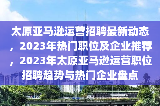 太原亚马逊运营招聘最新动态，2023年热门职位及企业推荐，2023年太原亚马逊运营职位招聘趋势与热门企业盘点