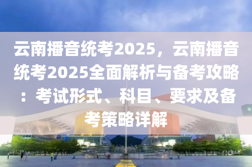 云南播音统考2025，云南播音统考2025全面解析与备考攻略：考试形式、科目、要求及备考策略详解