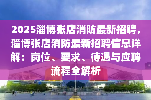 2025淄博张店消防最新招聘，淄博张店消防最新招聘信息详解：岗位、要求、待遇与应聘流程全解析