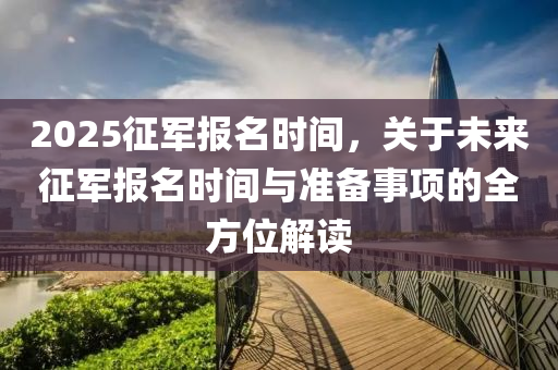 2025征军报名时间，关于未来征军报名时间与准备事项的全方位解读