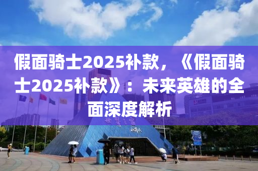 假面骑士2025补款，《假面骑士2025补款》：未来英雄的全面深度解析