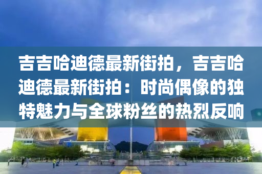 吉吉哈迪德最新街拍，吉吉哈迪德最新街拍：时尚偶像的独特魅力与全球粉丝的热烈反响