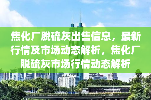 焦化厂脱硫灰出售信息，最新行情及市场动态解析，焦化厂脱硫灰市场行情动态解析