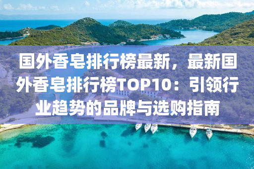 国外香皂排行榜最新，最新国外香皂排行榜TOP10：引领行业趋势的品牌与选购指南