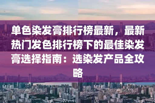 单色染发膏排行榜最新，最新热门发色排行榜下的最佳染发膏选择指南：选染发产品全攻略