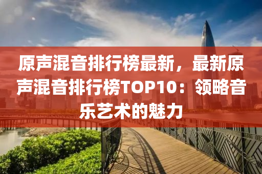 原声混音排行榜最新，最新原声混音排行榜TOP10：领略音乐艺术的魅力