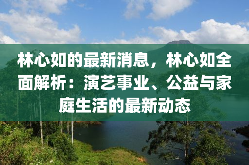 林心如的最新消息，林心如全面解析：演艺事业、公益与家庭生活的最新动态