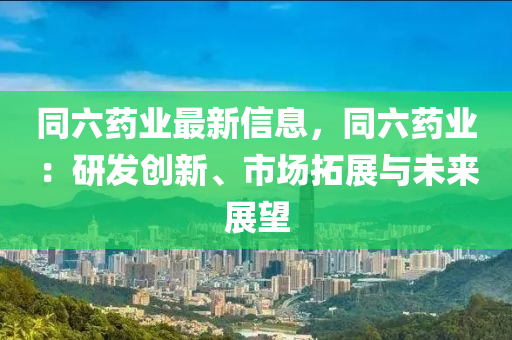 同六药业最新信息，同六药业：研发创新、市场拓展与未来展望