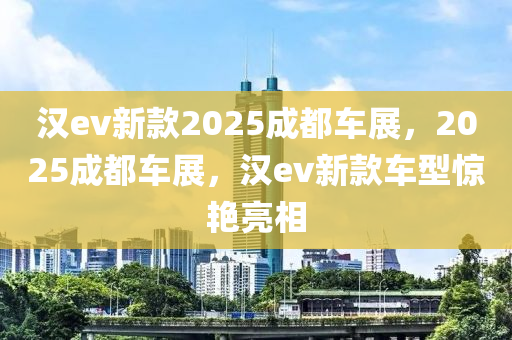 汉ev新款2025成都车展，2025成都车展，汉ev新款车型惊艳亮相