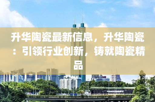 升华陶瓷最新信息，升华陶瓷：引领行业创新，铸就陶瓷精品