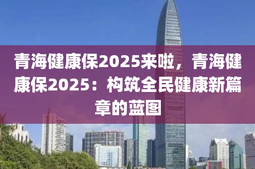 青海健康保2025来啦，青海健康保2025：构筑全民健康新篇章的蓝图