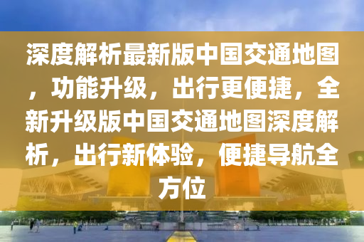 深度解析最新版中国交通地图，功能升级，出行更便捷，全新升级版中国交通地图深度解析，出行新体验，便捷导航全方位