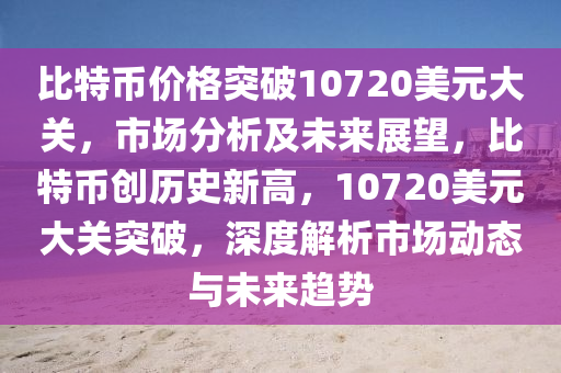 比特币价格突破10720美元大关，市场分析及未来展望，比特币创历史新高，10720美元大关突破，深度解析市场动态与未来趋势