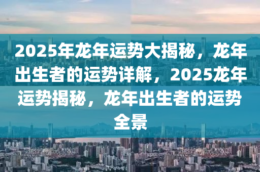 2025年龙年运势大揭秘，龙年出生者的运势详解，2025龙年运势揭秘，龙年出生者的运势全景