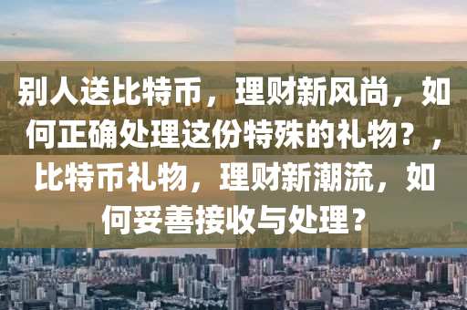 别人送比特币，理财新风尚，如何正确处理这份特殊的礼物？，比特币礼物，理财新潮流，如何妥善接收与处理？