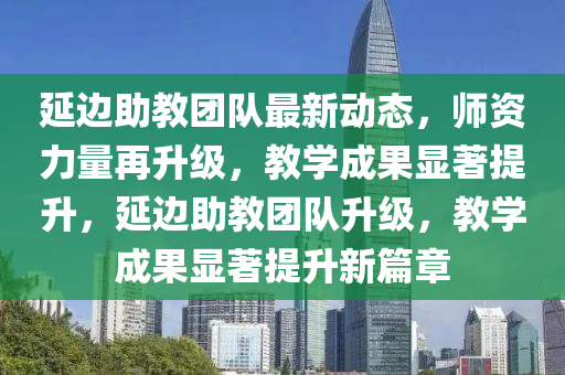 延边助教团队最新动态，师资力量再升级，教学成果显著提升，延边助教团队升级，教学成果显著提升新篇章