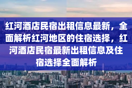 红河酒店民宿出租信息最新，全面解析红河地区的住宿选择，红河酒店民宿最新出租信息及住宿选择全面解析