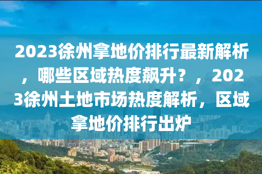 2023徐州拿地价排行最新解析，哪些区域热度飙升？，2023徐州土地市场热度解析，区域拿地价排行出炉