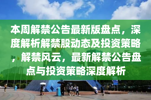 本周解禁公告最新版盘点，深度解析解禁股动态及投资策略，解禁风云，最新解禁公告盘点与投资策略深度解析