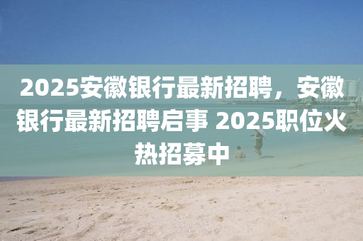 2025安徽银行最新招聘，安徽银行最新招聘启事 2025职位火热招募中