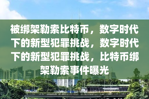 被绑架勒索比特币，数字时代下的新型犯罪挑战，数字时代下的新型犯罪挑战，比特币绑架勒索事件曝光