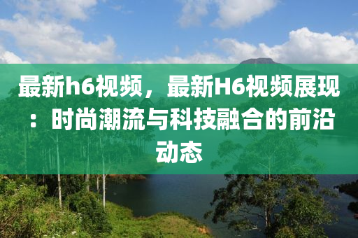 最新h6视频，最新H6视频展现：时尚潮流与科技融合的前沿动态