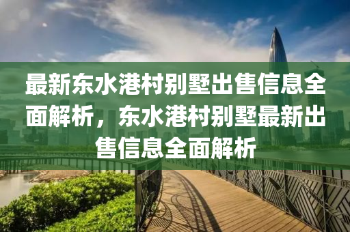 最新东水港村别墅出售信息全面解析，东水港村别墅最新出售信息全面解析