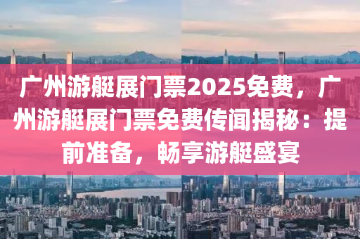 广州游艇展门票2025免费，广州游艇展门票免费传闻揭秘：提前准备，畅享游艇盛宴