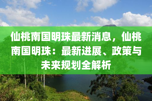 仙桃南国明珠最新消息，仙桃南国明珠：最新进展、政策与未来规划全解析