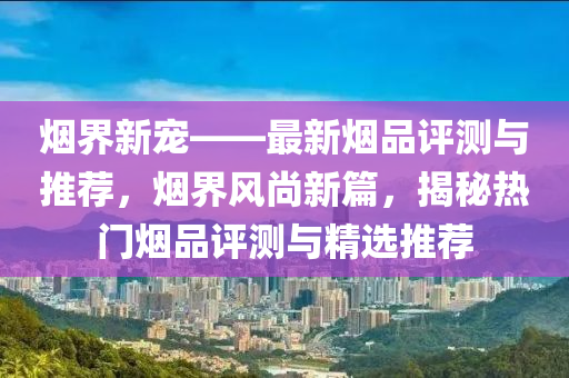 烟界新宠——最新烟品评测与推荐，烟界风尚新篇，揭秘热门烟品评测与精选推荐