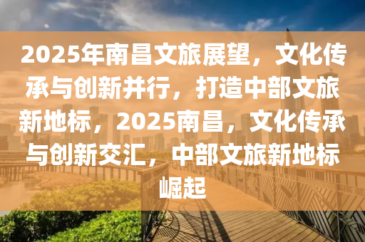 2025年南昌文旅展望，文化传承与创新并行，打造中部文旅新地标，2025南昌，文化传承与创新交汇，中部文旅新地标崛起