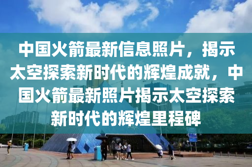 中国火箭最新信息照片，揭示太空探索新时代的辉煌成就，中国火箭最新照片揭示太空探索新时代的辉煌里程碑