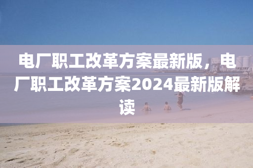 电厂职工改革方案最新版，电厂职工改革方案2024最新版解读